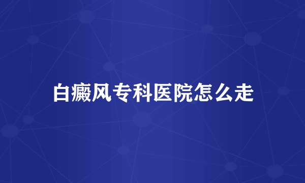 白癜风专科医院怎么走