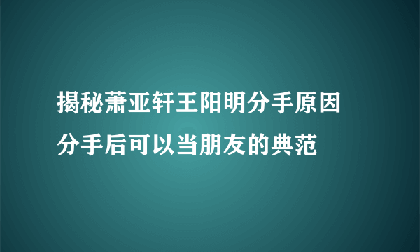 揭秘萧亚轩王阳明分手原因 分手后可以当朋友的典范