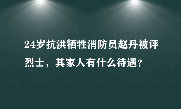 24岁抗洪牺牲消防员赵丹被评烈士，其家人有什么待遇？