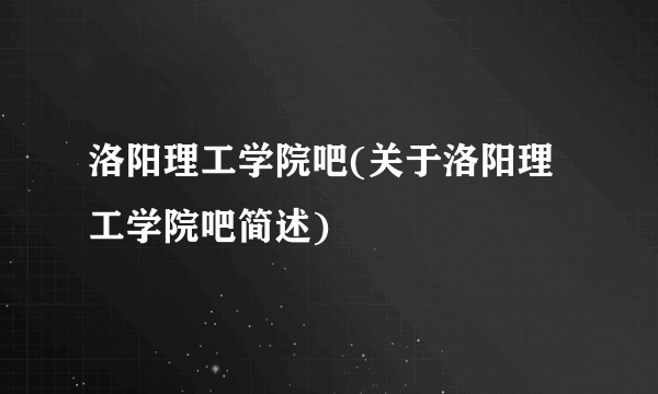 洛阳理工学院吧(关于洛阳理工学院吧简述)