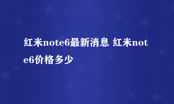 红米note6最新消息 红米note6价格多少