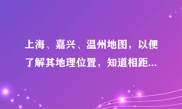 上海、嘉兴、温州地图，以便了解其地理位置，知道相距的方向。
