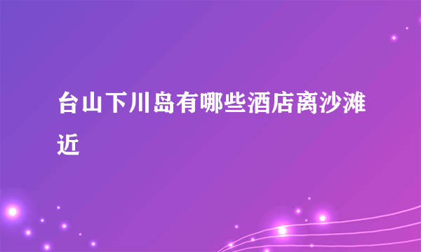 台山下川岛有哪些酒店离沙滩近