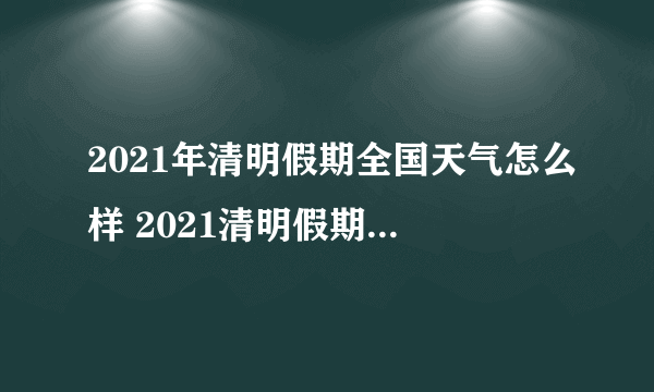 2021年清明假期全国天气怎么样 2021清明假期天气介绍