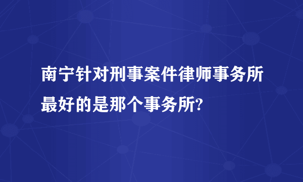 南宁针对刑事案件律师事务所最好的是那个事务所?