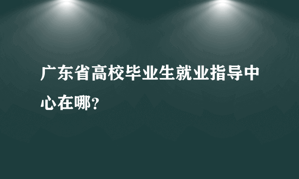 广东省高校毕业生就业指导中心在哪？