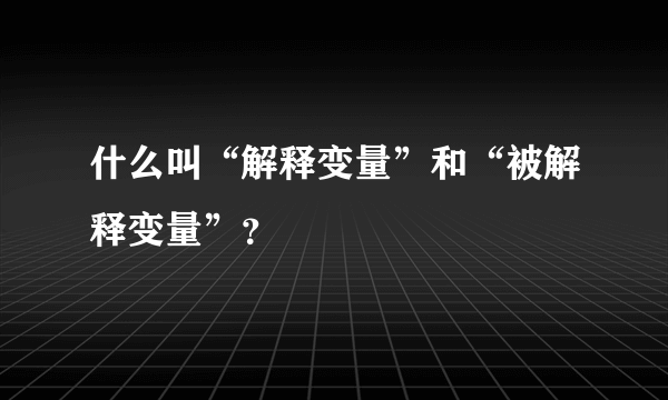 什么叫“解释变量”和“被解释变量”？