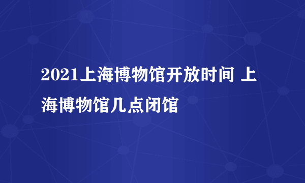 2021上海博物馆开放时间 上海博物馆几点闭馆