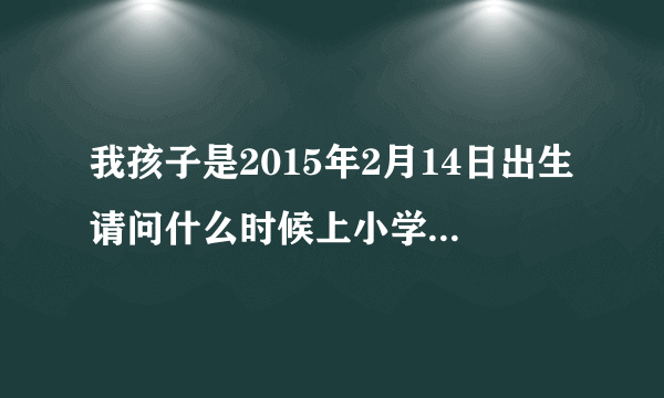 我孩子是2015年2月14日出生请问什么时候上小学，请专业人士回答