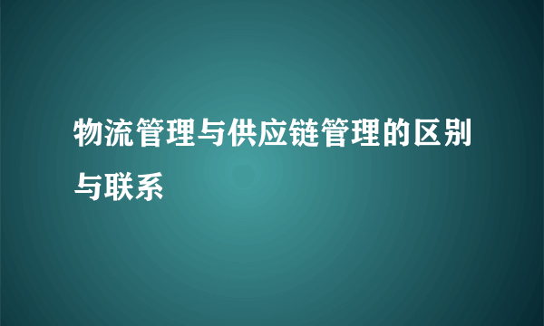 物流管理与供应链管理的区别与联系