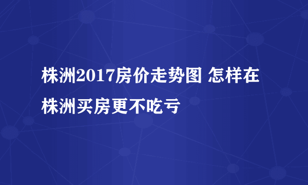 株洲2017房价走势图 怎样在株洲买房更不吃亏