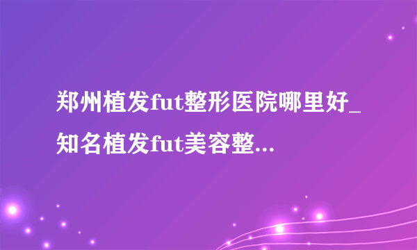 郑州植发fut整形医院哪里好_知名植发fut美容整形医院有哪些【附价格】