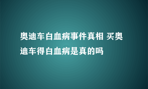 奥迪车白血病事件真相 买奥迪车得白血病是真的吗