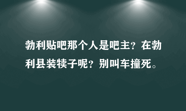 勃利贴吧那个人是吧主？在勃利县装犊子呢？别叫车撞死。