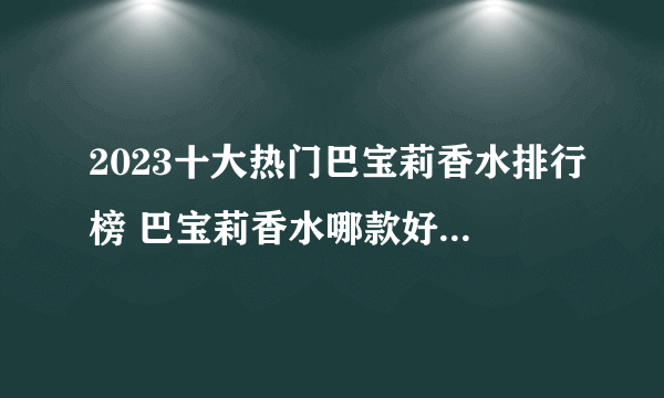 2023十大热门巴宝莉香水排行榜 巴宝莉香水哪款好【TOP榜】