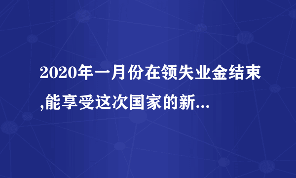 2020年一月份在领失业金结束,能享受这次国家的新政策吗？