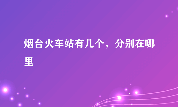 烟台火车站有几个，分别在哪里