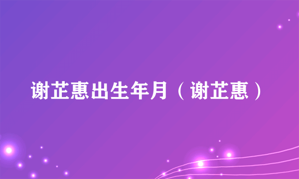 谢芷惠出生年月（谢芷惠）