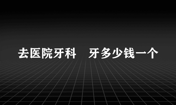 去医院牙科䃼牙多少钱一个