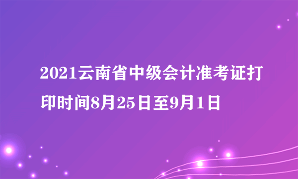 2021云南省中级会计准考证打印时间8月25日至9月1日