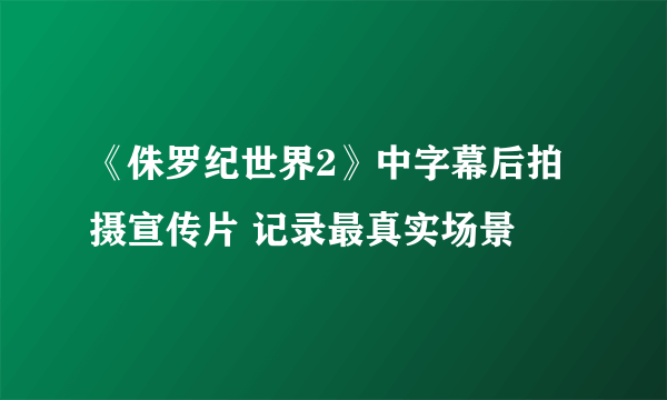 《侏罗纪世界2》中字幕后拍摄宣传片 记录最真实场景
