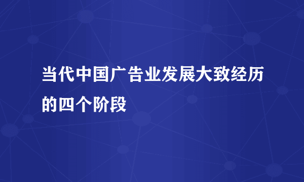 当代中国广告业发展大致经历的四个阶段