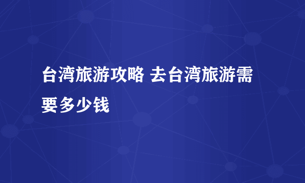 台湾旅游攻略 去台湾旅游需要多少钱