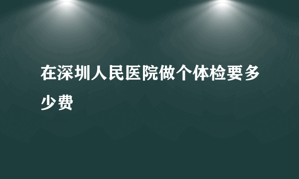 在深圳人民医院做个体检要多少费