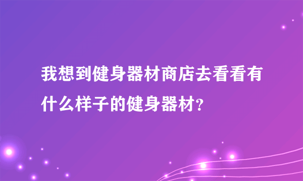 我想到健身器材商店去看看有什么样子的健身器材？