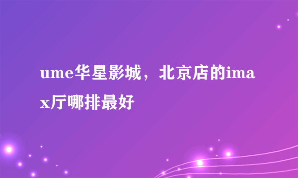 ume华星影城，北京店的imax厅哪排最好