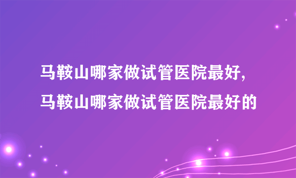 马鞍山哪家做试管医院最好,马鞍山哪家做试管医院最好的