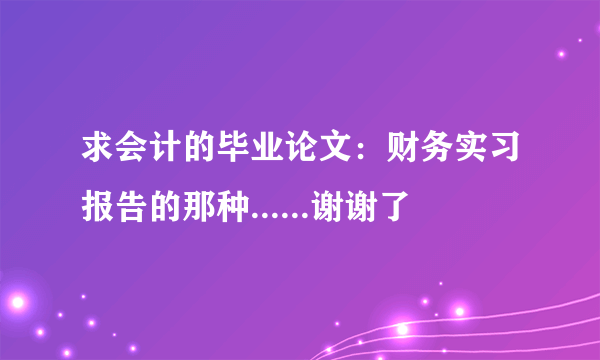 求会计的毕业论文：财务实习报告的那种......谢谢了