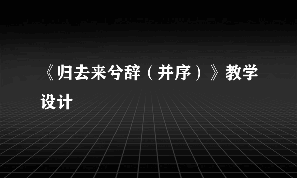 《归去来兮辞（并序）》教学设计
