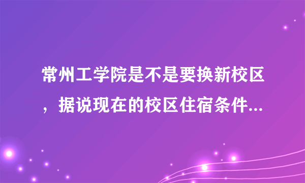常州工学院是不是要换新校区，据说现在的校区住宿条件不是很好，是真的吗