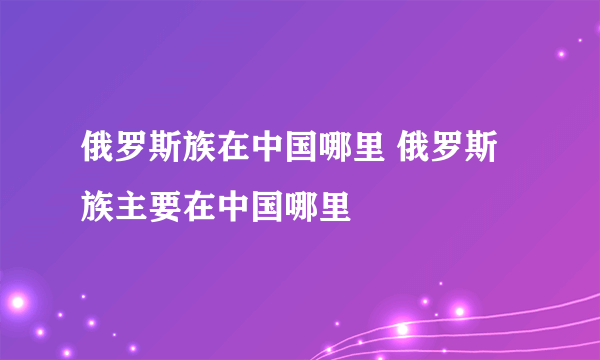 俄罗斯族在中国哪里 俄罗斯族主要在中国哪里