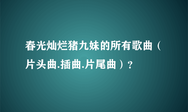 春光灿烂猪九妹的所有歌曲（片头曲.插曲.片尾曲）？