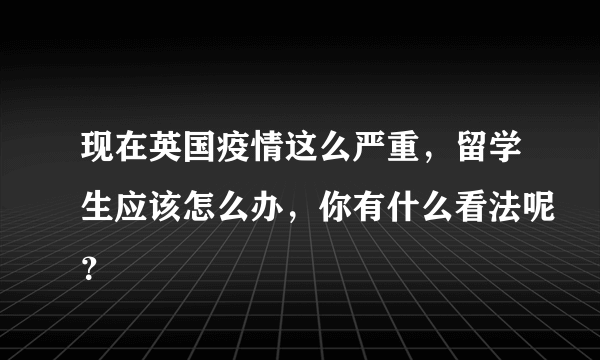 现在英国疫情这么严重，留学生应该怎么办，你有什么看法呢？