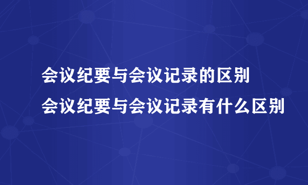 会议纪要与会议记录的区别 会议纪要与会议记录有什么区别