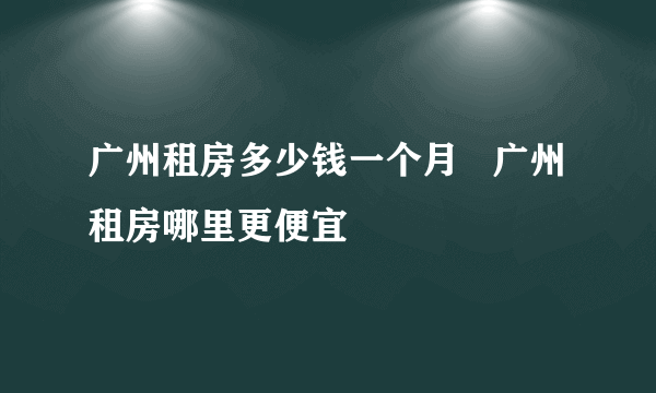 广州租房多少钱一个月   广州租房哪里更便宜