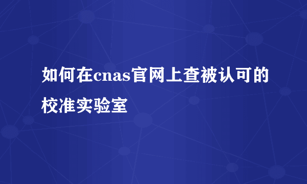 如何在cnas官网上查被认可的校准实验室