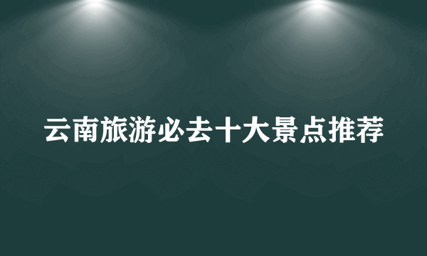 云南旅游必去十大景点推荐