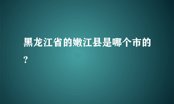 黑龙江省的嫩江县是哪个市的?