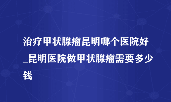 治疗甲状腺瘤昆明哪个医院好_昆明医院做甲状腺瘤需要多少钱