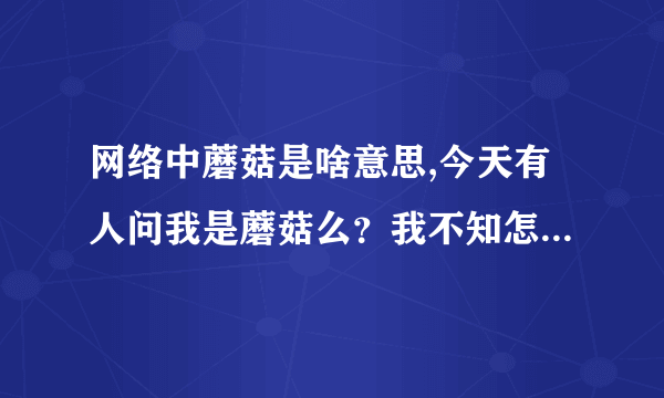 网络中蘑菇是啥意思,今天有人问我是蘑菇么？我不知怎回答，谁能告诉我网络语言“蘑菇