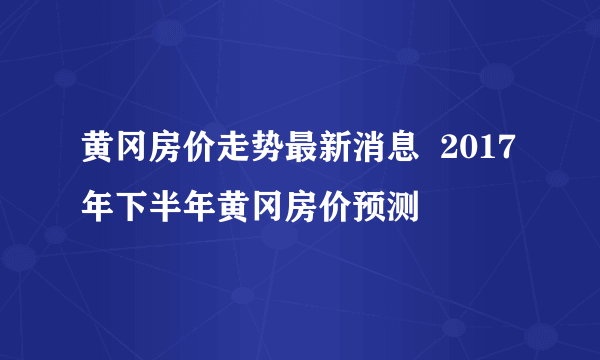 黄冈房价走势最新消息  2017年下半年黄冈房价预测