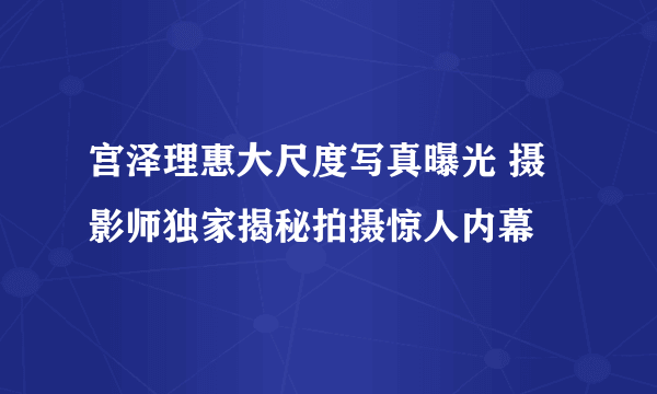 宫泽理惠大尺度写真曝光 摄影师独家揭秘拍摄惊人内幕