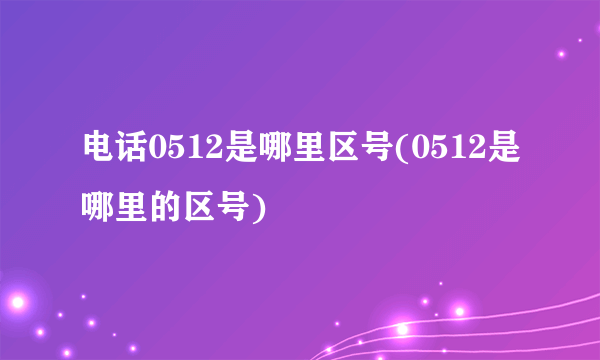 电话0512是哪里区号(0512是哪里的区号) 