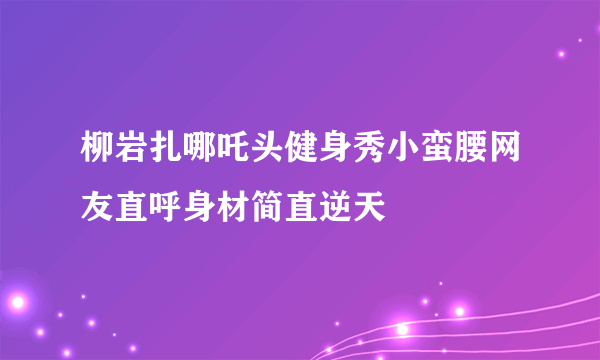 柳岩扎哪吒头健身秀小蛮腰网友直呼身材简直逆天