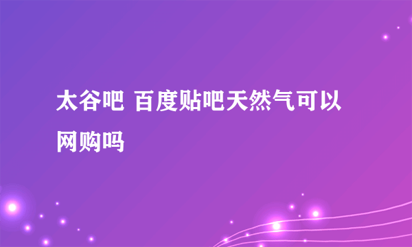 太谷吧 百度贴吧天然气可以网购吗