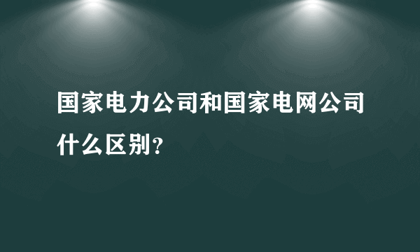 国家电力公司和国家电网公司什么区别？